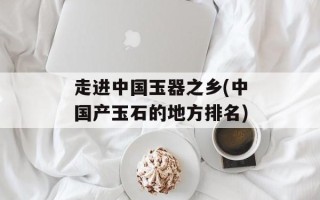 走进中国玉器之乡(中国产玉石的地方排名)