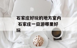 石家庄好玩的地方室内 石家庄一日游哪里好玩