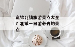 盘锦北镇旅游景点大全？北镇一日游必去的景点