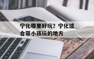 宁化哪里好玩？宁化适合带小孩玩的地方