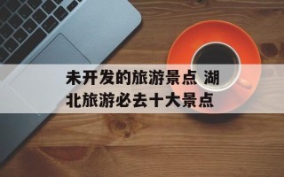 未开发的旅游景点 湖北旅游必去十大景点