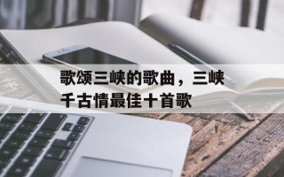 歌颂三峡的歌曲，三峡千古情最佳十首歌