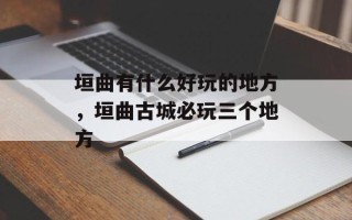 垣曲有什么好玩的地方，垣曲古城必玩三个地方
