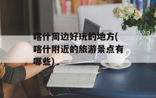 喀什周边好玩的地方(喀什附近的旅游景点有哪些)