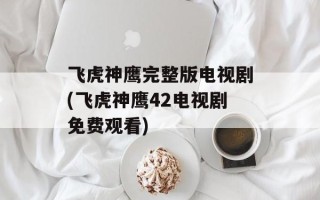 飞虎神鹰完整版电视剧(飞虎神鹰42电视剧免费观看)
