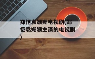 郑恺袁姗姗电视剧(郑恺袁姗姗主演的电视剧)