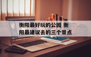 衡阳最好玩的公园 衡阳最建议去的三个景点