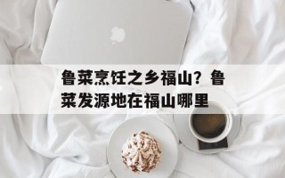鲁菜烹饪之乡福山？鲁菜发源地在福山哪里