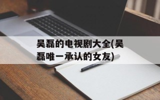 吴磊的电视剧大全(吴磊唯一承认的女友)