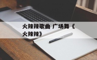 火辣辣歌曲 广场舞《火辣辣》