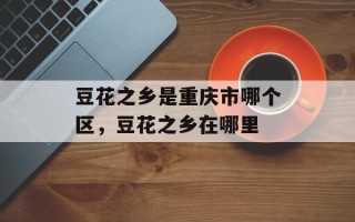 豆花之乡是重庆市哪个区，豆花之乡在哪里