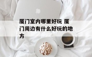 厦门室内哪里好玩 厦门周边有什么好玩的地方