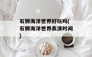 石狮海洋世界好玩吗(石狮海洋世界表演时间)