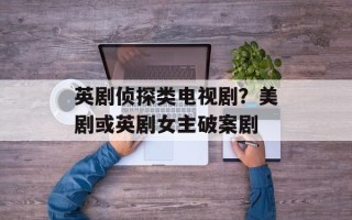 英剧侦探类电视剧？美剧或英剧女主破案剧