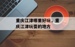 重庆江津哪里好玩，重庆江津玩耍的地方