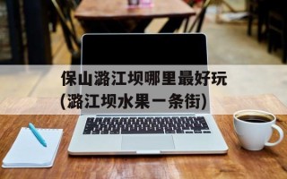 保山潞江坝哪里最好玩(潞江坝水果一条街)
