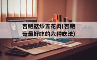 杏鲍菇炒五花肉(杏鲍菇最好吃的六种吃法)