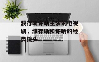 濮存昕许晴主演的电视剧，濮存晰和许晴的经典镜头