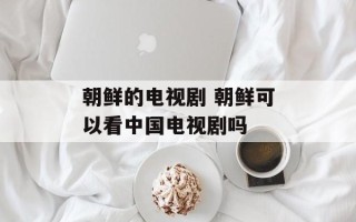 朝鲜的电视剧 朝鲜可以看中国电视剧吗