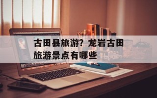 古田县旅游？龙岩古田旅游景点有哪些