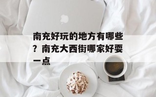 南充好玩的地方有哪些？南充大西街哪家好耍一点