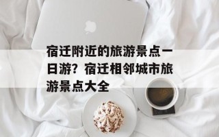 宿迁附近的旅游景点一日游？宿迁相邻城市旅游景点大全