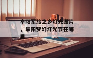 阜阳军旅之乡灯光图片，阜阳梦幻灯光节在哪里