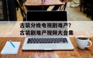 古装分娩电视剧难产？古装剧难产视频大合集
