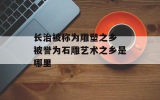 长治被称为雕塑之乡 被誉为石雕艺术之乡是哪里