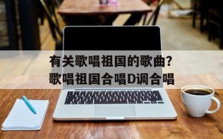 有关歌唱祖国的歌曲？歌唱祖国合唱D调合唱