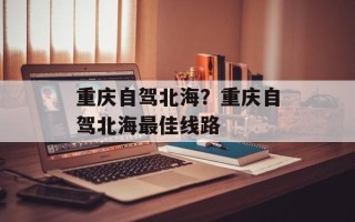 重庆自驾北海？重庆自驾北海最佳线路