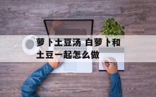萝卜土豆汤 白萝卜和土豆一起怎么做