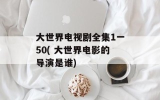 大世界电视剧全集1一50( 大世界电影的导演是谁)