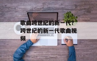 歌曲跨世纪的新一代？跨世纪的新一代歌曲视频