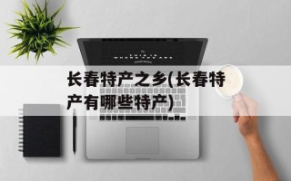 长春特产之乡(长春特产有哪些特产)