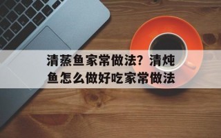 清蒸鱼家常做法？清炖鱼怎么做好吃家常做法