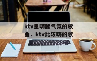 ktv里嗨翻气氛的歌曲，ktv比较嗨的歌