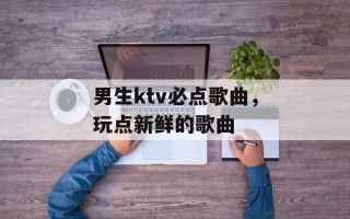 男生ktv必点歌曲，玩点新鲜的歌曲