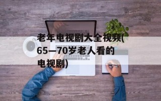 老年电视剧大全视频(65—70岁老人看的电视剧)