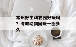 常州野生动物园好玩吗？淹城动物园玩一圈多久