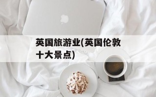 英国旅游业(英国伦敦十大景点)