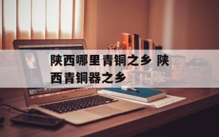 陕西哪里青铜之乡 陕西青铜器之乡
