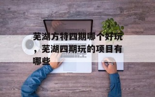 芜湖方特四期哪个好玩，芜湖四期玩的项目有哪些