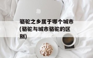 骆驼之乡属于哪个城市(骆驼与城市骆驼的区别)