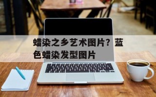 蜡染之乡艺术图片？蓝色蜡染发型图片