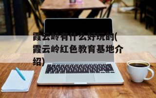 霞云岭有什么好玩的(霞云岭红色教育基地介绍)