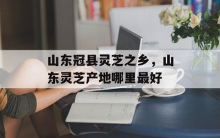 山东冠县灵芝之乡，山东灵芝产地哪里最好