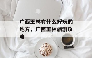 广西玉林有什么好玩的地方，广西玉林旅游攻略