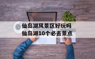 仙岛湖风景区好玩吗 仙岛湖10个必去景点