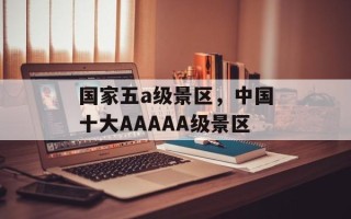国家五a级景区，中国十大AAAAA级景区